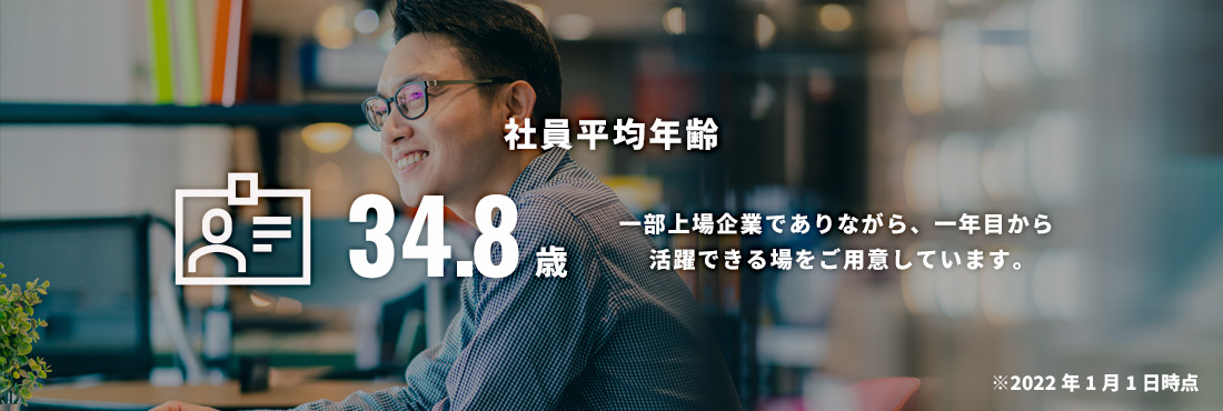 社員平均年齢 32.4歳 一部上場企業でありながら、一年目から活躍できる場をご用意しています。