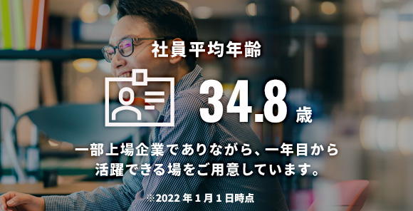 社員平均年齢 32.4歳 一部上場企業でありながら、一年目から活躍できる場をご用意しています。