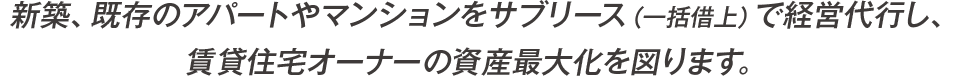 新築、既存のアパートやマンションをサブリース（一括借上）で経営代行し、
賃貸住宅オーナーの資産最大化を図ります。